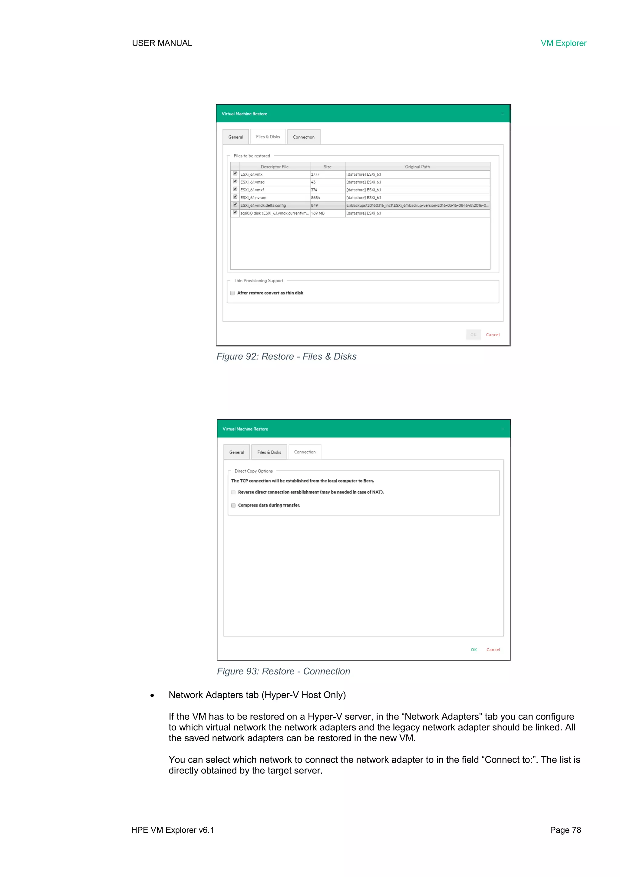 USER MANUAL VM Explorer
HPE VM Explorer v6.1 Page 78
 Network Adapters tab (Hyper-V Host Only)
If the VM has to be restored on a Hyper-V server, in the “Network Adapters” tab you can configure
to which virtual network the network adapters and the legacy network adapter should be linked. All
the saved network adapters can be restored in the new VM.
You can select which network to connect the network adapter to in the field “Connect to:”. The list is
directly obtained by the target server.
Figure 92: Restore - Files & Disks
Figure 93: Restore - Connection
 