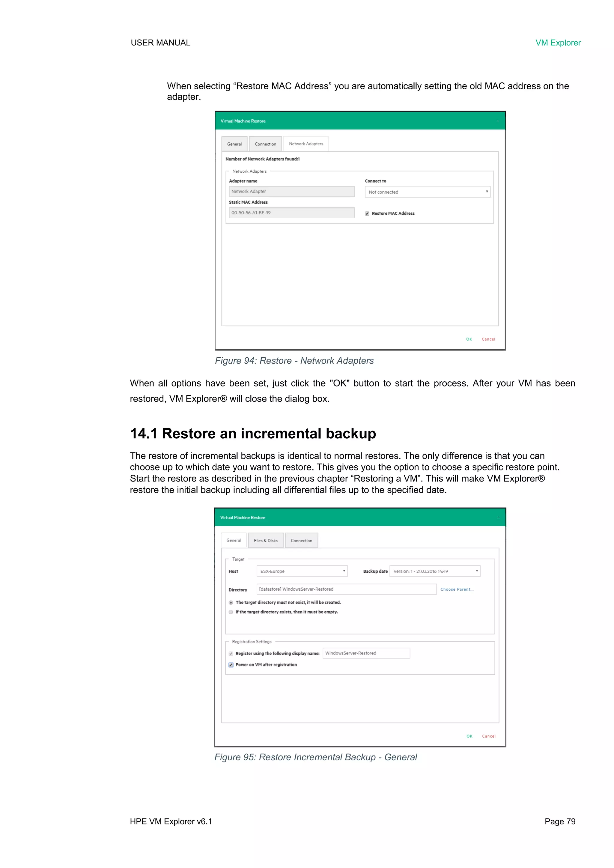 USER MANUAL VM Explorer
HPE VM Explorer v6.1 Page 79
When selecting “Restore MAC Address” you are automatically setting the old MAC address on the
adapter.
When all options have been set, just click the "OK" button to start the process. After your VM has been
restored, VM Explorer® will close the dialog box.
14.1 Restore an incremental backup
The restore of incremental backups is identical to normal restores. The only difference is that you can
choose up to which date you want to restore. This gives you the option to choose a specific restore point.
Start the restore as described in the previous chapter “Restoring a VM”. This will make VM Explorer®
restore the initial backup including all differential files up to the specified date.
Figure 95: Restore Incremental Backup - General
Figure 94: Restore - Network Adapters
 