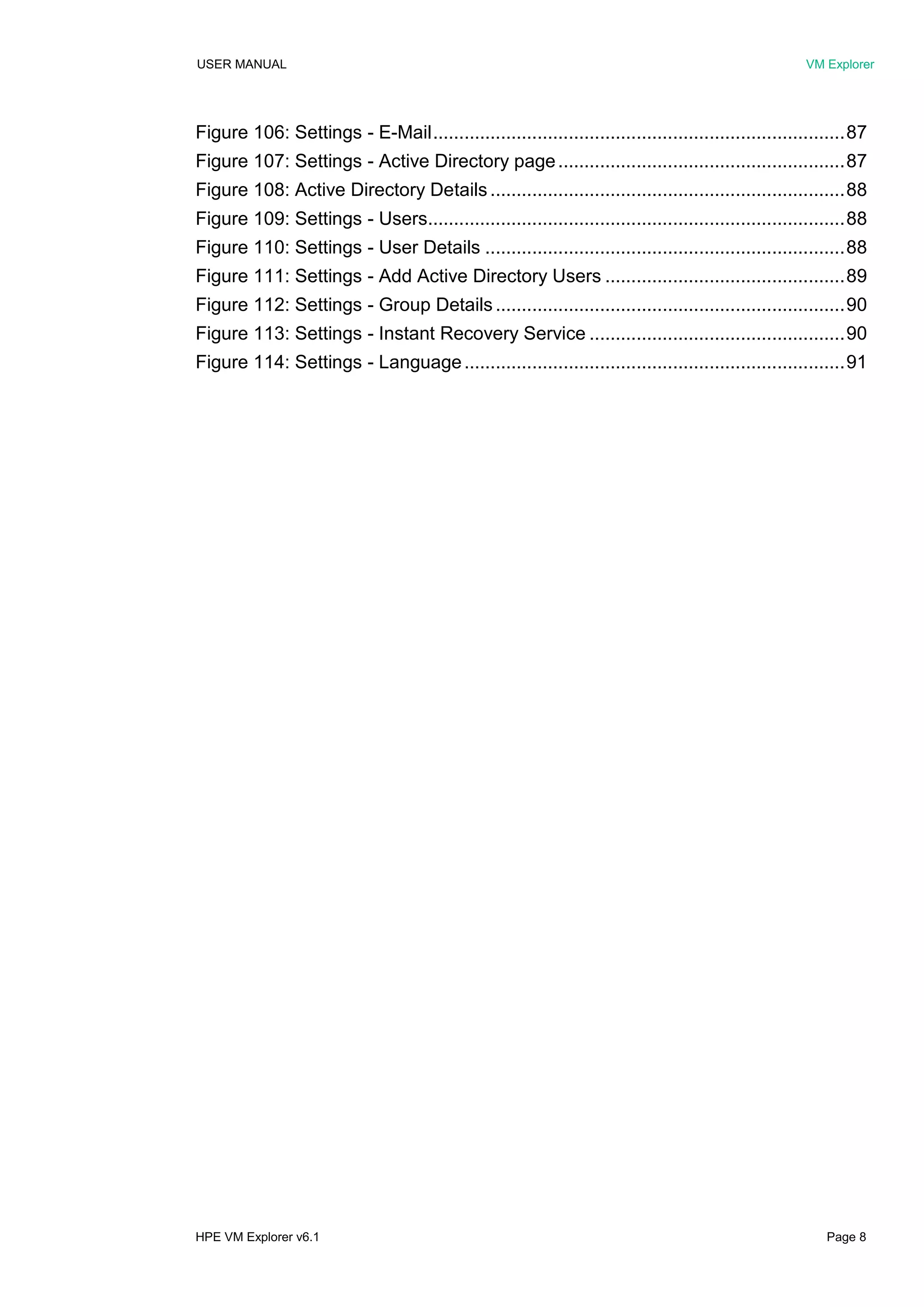 USER MANUAL VM Explorer
HPE VM Explorer v6.1 Page 8
Figure 106: Settings - E-Mail...............................................................................87
Figure 107: Settings - Active Directory page.......................................................87
Figure 108: Active Directory Details ....................................................................88
Figure 109: Settings - Users................................................................................88
Figure 110: Settings - User Details .....................................................................88
Figure 111: Settings - Add Active Directory Users ..............................................89
Figure 112: Settings - Group Details...................................................................90
Figure 113: Settings - Instant Recovery Service .................................................90
Figure 114: Settings - Language.........................................................................91
 