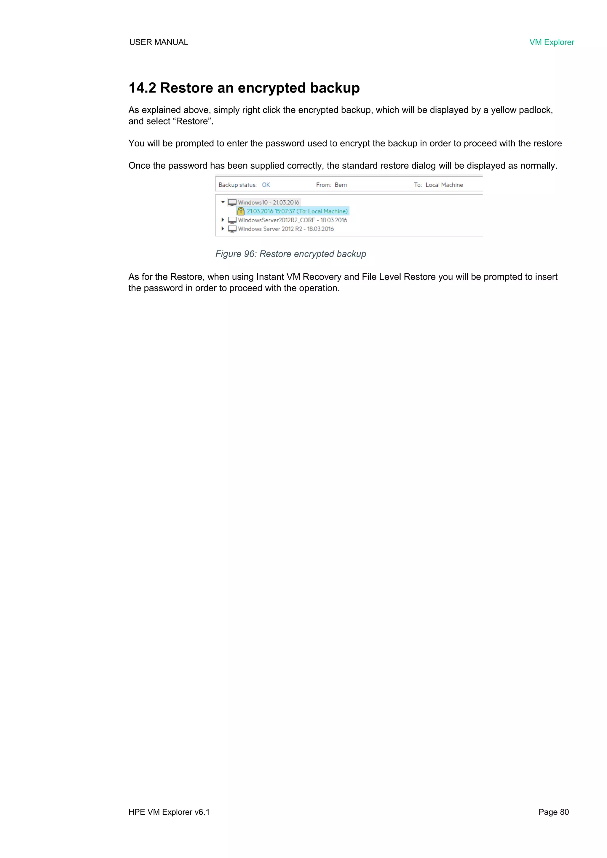USER MANUAL VM Explorer
HPE VM Explorer v6.1 Page 80
14.2 Restore an encrypted backup
As explained above, simply right click the encrypted backup, which will be displayed by a yellow padlock,
and select “Restore”.
You will be prompted to enter the password used to encrypt the backup in order to proceed with the restore
Once the password has been supplied correctly, the standard restore dialog will be displayed as normally.
As for the Restore, when using Instant VM Recovery and File Level Restore you will be prompted to insert
the password in order to proceed with the operation.
Figure 96: Restore encrypted backup
 