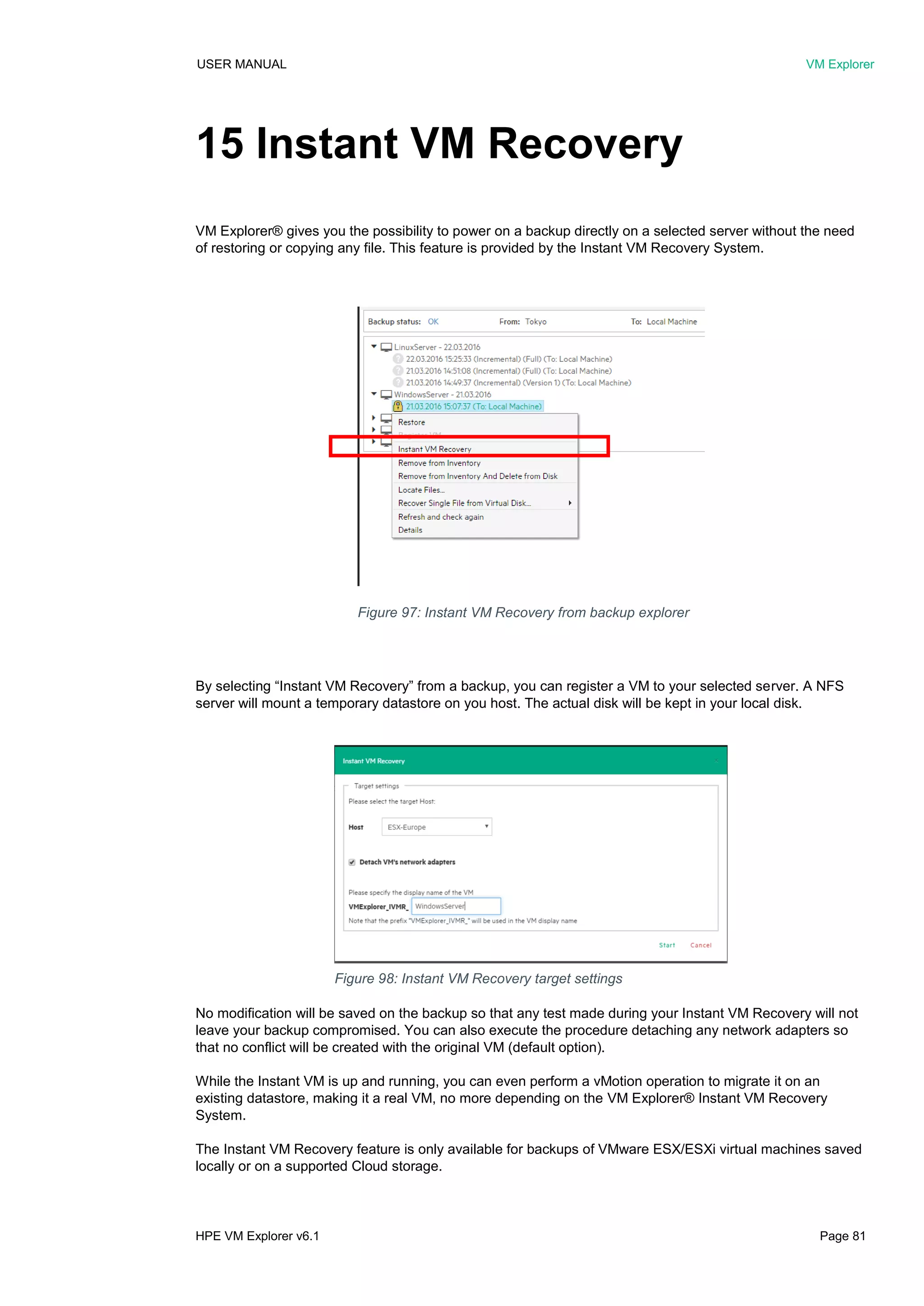 USER MANUAL VM Explorer
HPE VM Explorer v6.1 Page 81
15 Instant VM Recovery
VM Explorer® gives you the possibility to power on a backup directly on a selected server without the need
of restoring or copying any file. This feature is provided by the Instant VM Recovery System.
By selecting “Instant VM Recovery” from a backup, you can register a VM to your selected server. A NFS
server will mount a temporary datastore on you host. The actual disk will be kept in your local disk.
No modification will be saved on the backup so that any test made during your Instant VM Recovery will not
leave your backup compromised. You can also execute the procedure detaching any network adapters so
that no conflict will be created with the original VM (default option).
While the Instant VM is up and running, you can even perform a vMotion operation to migrate it on an
existing datastore, making it a real VM, no more depending on the VM Explorer® Instant VM Recovery
System.
The Instant VM Recovery feature is only available for backups of VMware ESX/ESXi virtual machines saved
locally or on a supported Cloud storage.
Figure 97: Instant VM Recovery from backup explorer
Figure 98: Instant VM Recovery target settings
 