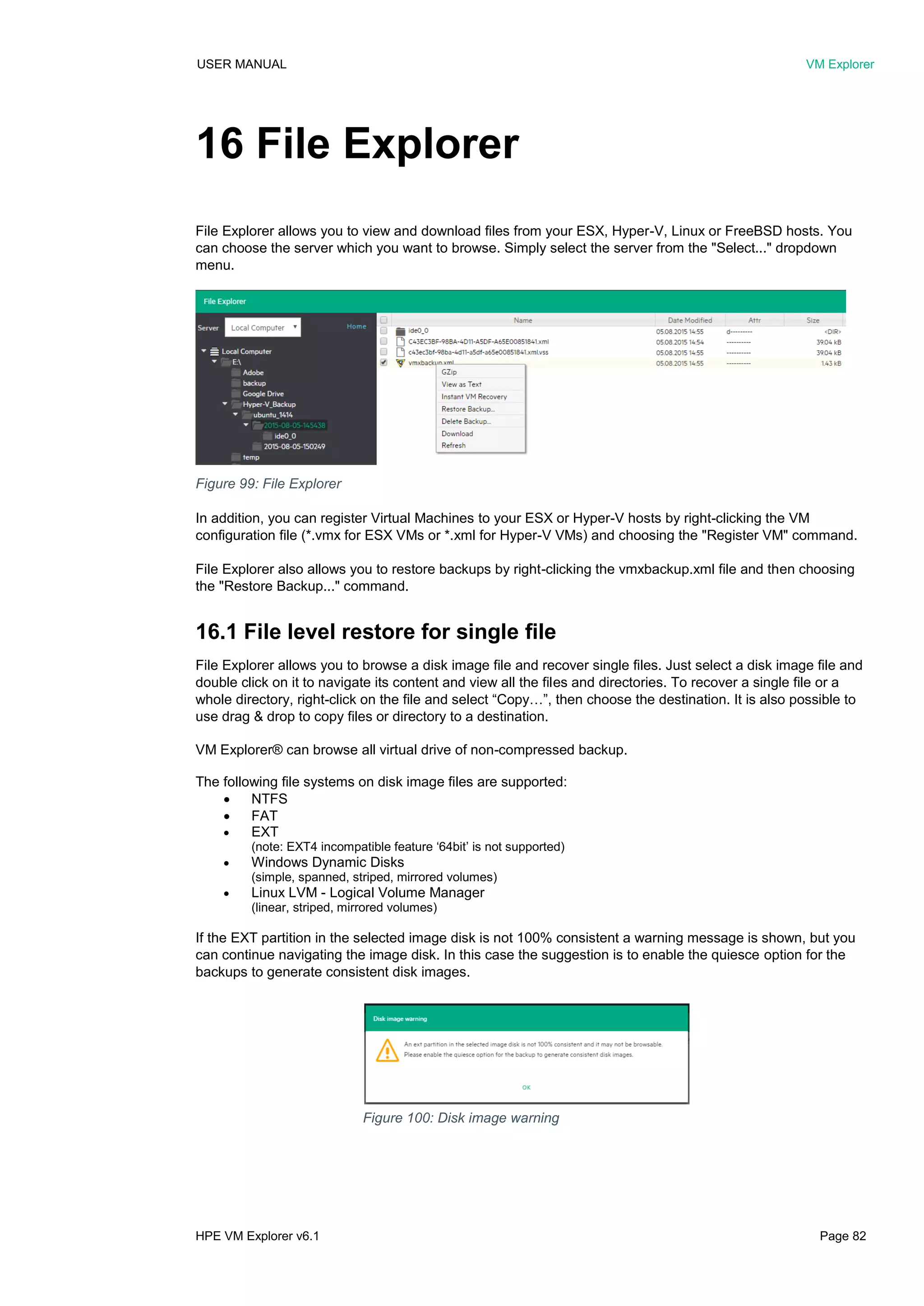 USER MANUAL VM Explorer
HPE VM Explorer v6.1 Page 82
16 File Explorer
File Explorer allows you to view and download files from your ESX, Hyper-V, Linux or FreeBSD hosts. You
can choose the server which you want to browse. Simply select the server from the "Select..." dropdown
menu.
In addition, you can register Virtual Machines to your ESX or Hyper-V hosts by right-clicking the VM
configuration file (*.vmx for ESX VMs or *.xml for Hyper-V VMs) and choosing the "Register VM" command.
File Explorer also allows you to restore backups by right-clicking the vmxbackup.xml file and then choosing
the "Restore Backup..." command.
16.1 File level restore for single file
File Explorer allows you to browse a disk image file and recover single files. Just select a disk image file and
double click on it to navigate its content and view all the files and directories. To recover a single file or a
whole directory, right-click on the file and select “Copy…”, then choose the destination. It is also possible to
use drag & drop to copy files or directory to a destination.
VM Explorer® can browse all virtual drive of non-compressed backup.
The following file systems on disk image files are supported:
 NTFS
 FAT
 EXT
(note: EXT4 incompatible feature ‘64bit’ is not supported)
 Windows Dynamic Disks
(simple, spanned, striped, mirrored volumes)
 Linux LVM - Logical Volume Manager
(linear, striped, mirrored volumes)
If the EXT partition in the selected image disk is not 100% consistent a warning message is shown, but you
can continue navigating the image disk. In this case the suggestion is to enable the quiesce option for the
backups to generate consistent disk images.
Figure 99: File Explorer
Figure 100: Disk image warning
 