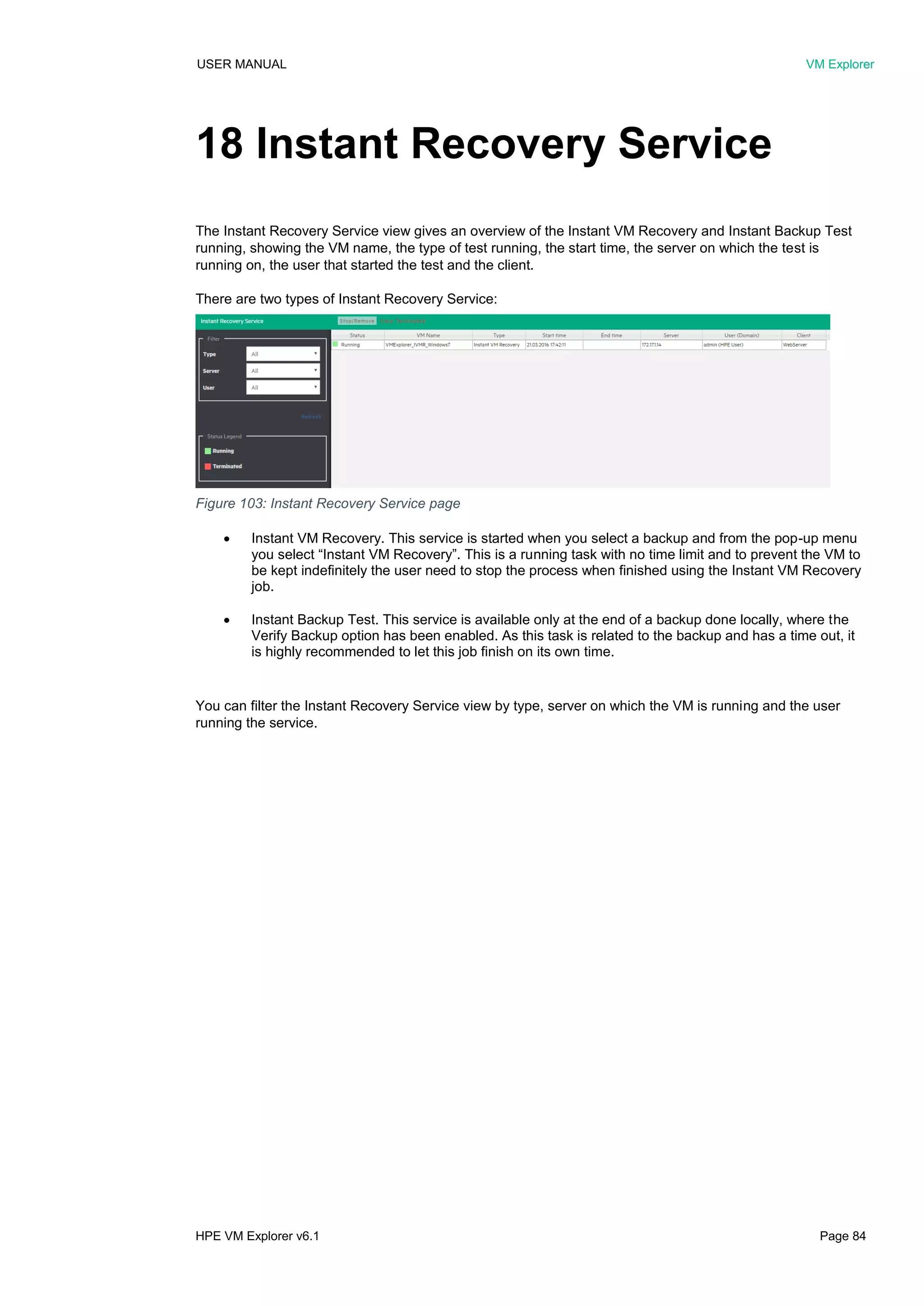 USER MANUAL VM Explorer
HPE VM Explorer v6.1 Page 84
18 Instant Recovery Service
The Instant Recovery Service view gives an overview of the Instant VM Recovery and Instant Backup Test
running, showing the VM name, the type of test running, the start time, the server on which the test is
running on, the user that started the test and the client.
There are two types of Instant Recovery Service:
 Instant VM Recovery. This service is started when you select a backup and from the pop-up menu
you select “Instant VM Recovery”. This is a running task with no time limit and to prevent the VM to
be kept indefinitely the user need to stop the process when finished using the Instant VM Recovery
job.
 Instant Backup Test. This service is available only at the end of a backup done locally, where the
Verify Backup option has been enabled. As this task is related to the backup and has a time out, it
is highly recommended to let this job finish on its own time.
You can filter the Instant Recovery Service view by type, server on which the VM is running and the user
running the service.
Figure 103: Instant Recovery Service page
 