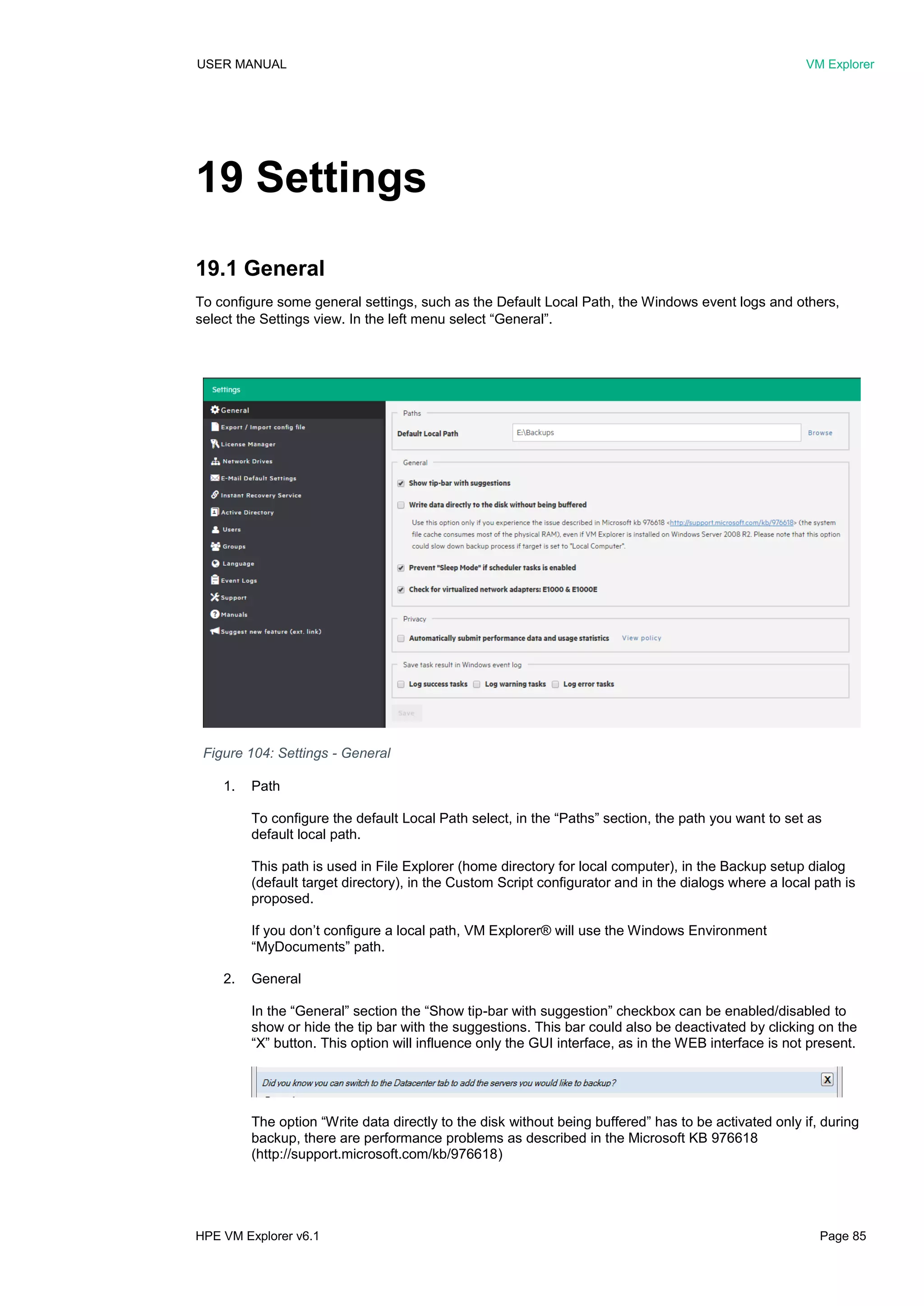 USER MANUAL VM Explorer
HPE VM Explorer v6.1 Page 85
19 Settings
19.1 General
To configure some general settings, such as the Default Local Path, the Windows event logs and others,
select the Settings view. In the left menu select “General”.
1. Path
To configure the default Local Path select, in the “Paths” section, the path you want to set as
default local path.
This path is used in File Explorer (home directory for local computer), in the Backup setup dialog
(default target directory), in the Custom Script configurator and in the dialogs where a local path is
proposed.
If you don’t configure a local path, VM Explorer® will use the Windows Environment
“MyDocuments” path.
2. General
In the “General” section the “Show tip-bar with suggestion” checkbox can be enabled/disabled to
show or hide the tip bar with the suggestions. This bar could also be deactivated by clicking on the
“X” button. This option will influence only the GUI interface, as in the WEB interface is not present.
The option “Write data directly to the disk without being buffered” has to be activated only if, during
backup, there are performance problems as described in the Microsoft KB 976618
(http://support.microsoft.com/kb/976618)
Figure 104: Settings - General
 