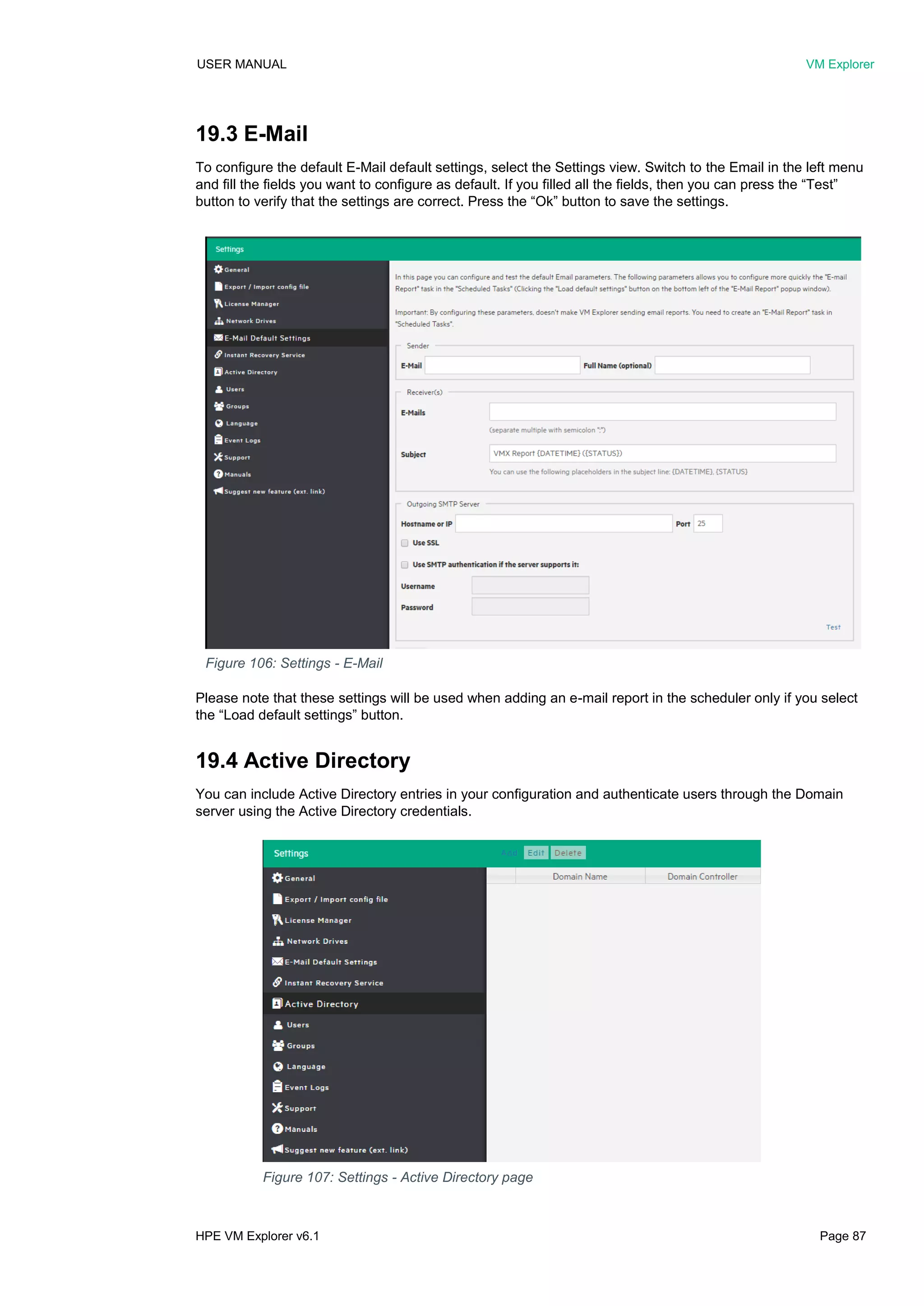 USER MANUAL VM Explorer
HPE VM Explorer v6.1 Page 87
19.3 E-Mail
To configure the default E-Mail default settings, select the Settings view. Switch to the Email in the left menu
and fill the fields you want to configure as default. If you filled all the fields, then you can press the “Test”
button to verify that the settings are correct. Press the “Ok” button to save the settings.
Please note that these settings will be used when adding an e-mail report in the scheduler only if you select
the “Load default settings” button.
19.4 Active Directory
You can include Active Directory entries in your configuration and authenticate users through the Domain
server using the Active Directory credentials.
Figure 106: Settings - E-Mail
Figure 107: Settings - Active Directory page
 