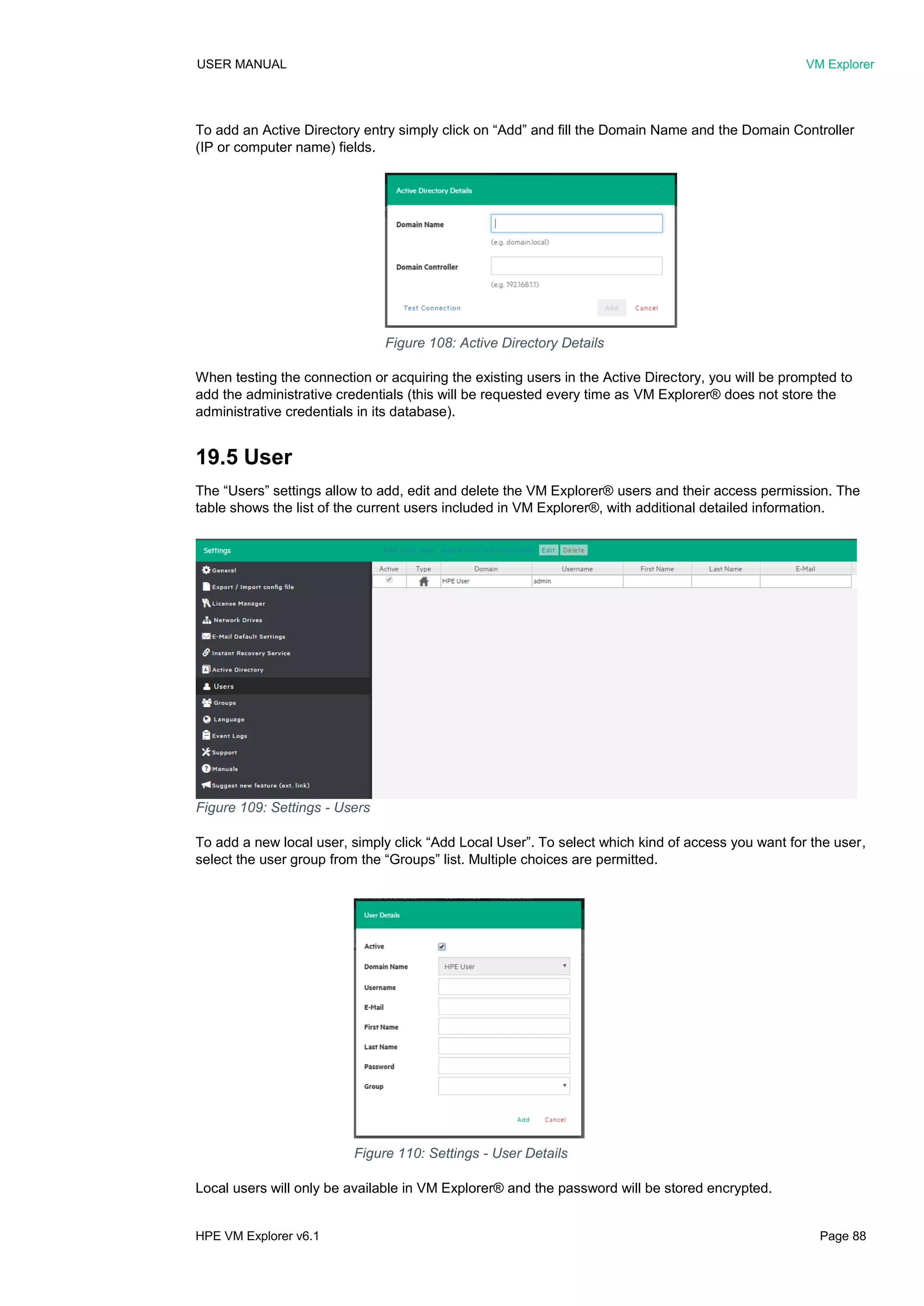 USER MANUAL VM Explorer
HPE VM Explorer v6.1 Page 88
To add an Active Directory entry simply click on “Add” and fill the Domain Name and the Domain Controller
(IP or computer name) fields.
When testing the connection or acquiring the existing users in the Active Directory, you will be prompted to
add the administrative credentials (this will be requested every time as VM Explorer® does not store the
administrative credentials in its database).
19.5 User
The “Users” settings allow to add, edit and delete the VM Explorer® users and their access permission. The
table shows the list of the current users included in VM Explorer®, with additional detailed information.
To add a new local user, simply click “Add Local User”. To select which kind of access you want for the user,
select the user group from the “Groups” list. Multiple choices are permitted.
Local users will only be available in VM Explorer® and the password will be stored encrypted.
Figure 110: Settings - User Details
Figure 108: Active Directory Details
Figure 109: Settings - Users
 