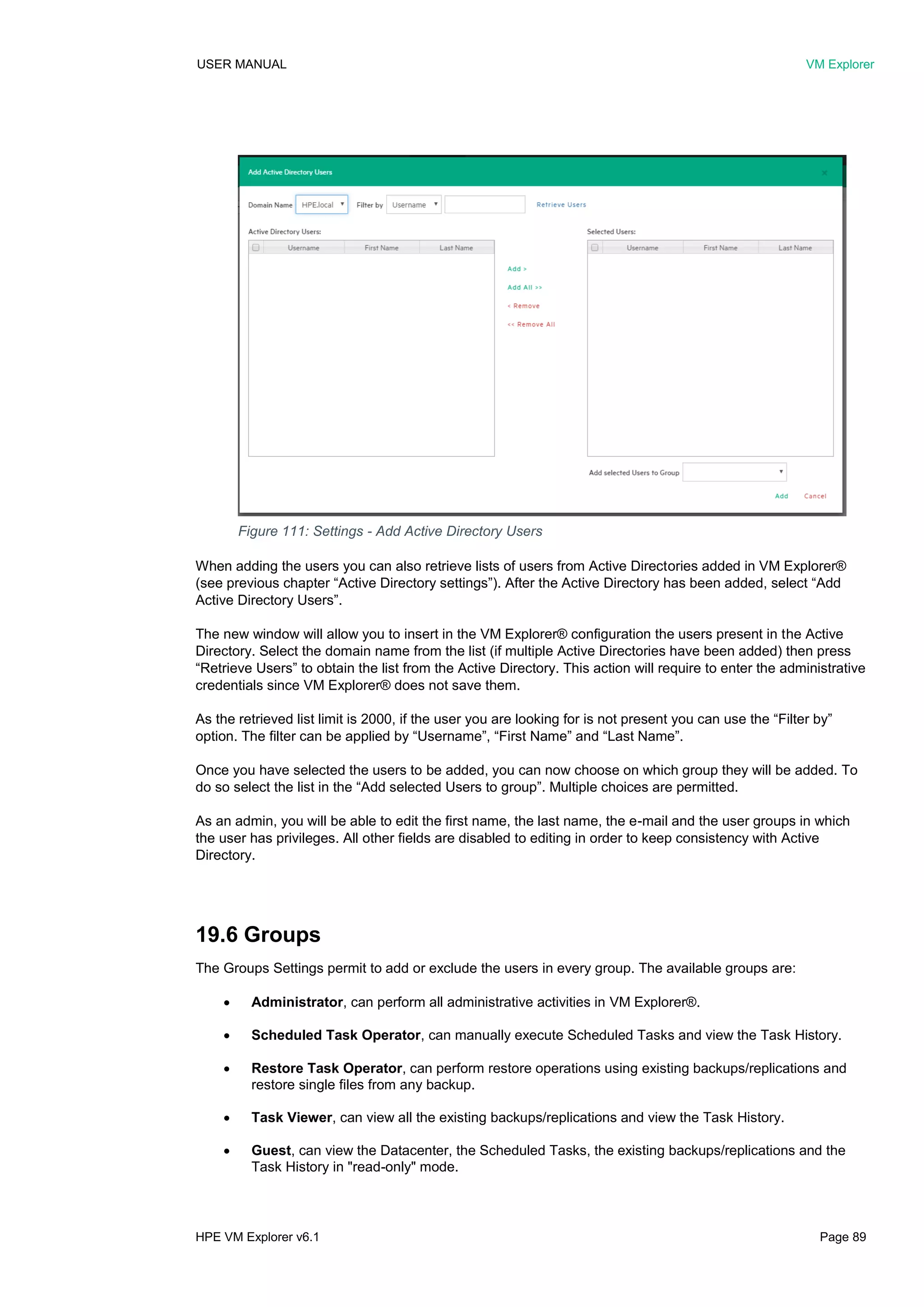USER MANUAL VM Explorer
HPE VM Explorer v6.1 Page 89
When adding the users you can also retrieve lists of users from Active Directories added in VM Explorer®
(see previous chapter “Active Directory settings”). After the Active Directory has been added, select “Add
Active Directory Users”.
The new window will allow you to insert in the VM Explorer® configuration the users present in the Active
Directory. Select the domain name from the list (if multiple Active Directories have been added) then press
“Retrieve Users” to obtain the list from the Active Directory. This action will require to enter the administrative
credentials since VM Explorer® does not save them.
As the retrieved list limit is 2000, if the user you are looking for is not present you can use the “Filter by”
option. The filter can be applied by “Username”, “First Name” and “Last Name”.
Once you have selected the users to be added, you can now choose on which group they will be added. To
do so select the list in the “Add selected Users to group”. Multiple choices are permitted.
As an admin, you will be able to edit the first name, the last name, the e-mail and the user groups in which
the user has privileges. All other fields are disabled to editing in order to keep consistency with Active
Directory.
19.6 Groups
The Groups Settings permit to add or exclude the users in every group. The available groups are:
 Administrator, can perform all administrative activities in VM Explorer®.
 Scheduled Task Operator, can manually execute Scheduled Tasks and view the Task History.
 Restore Task Operator, can perform restore operations using existing backups/replications and
restore single files from any backup.
 Task Viewer, can view all the existing backups/replications and view the Task History.
 Guest, can view the Datacenter, the Scheduled Tasks, the existing backups/replications and the
Task History in "read-only" mode.
Figure 111: Settings - Add Active Directory Users
 