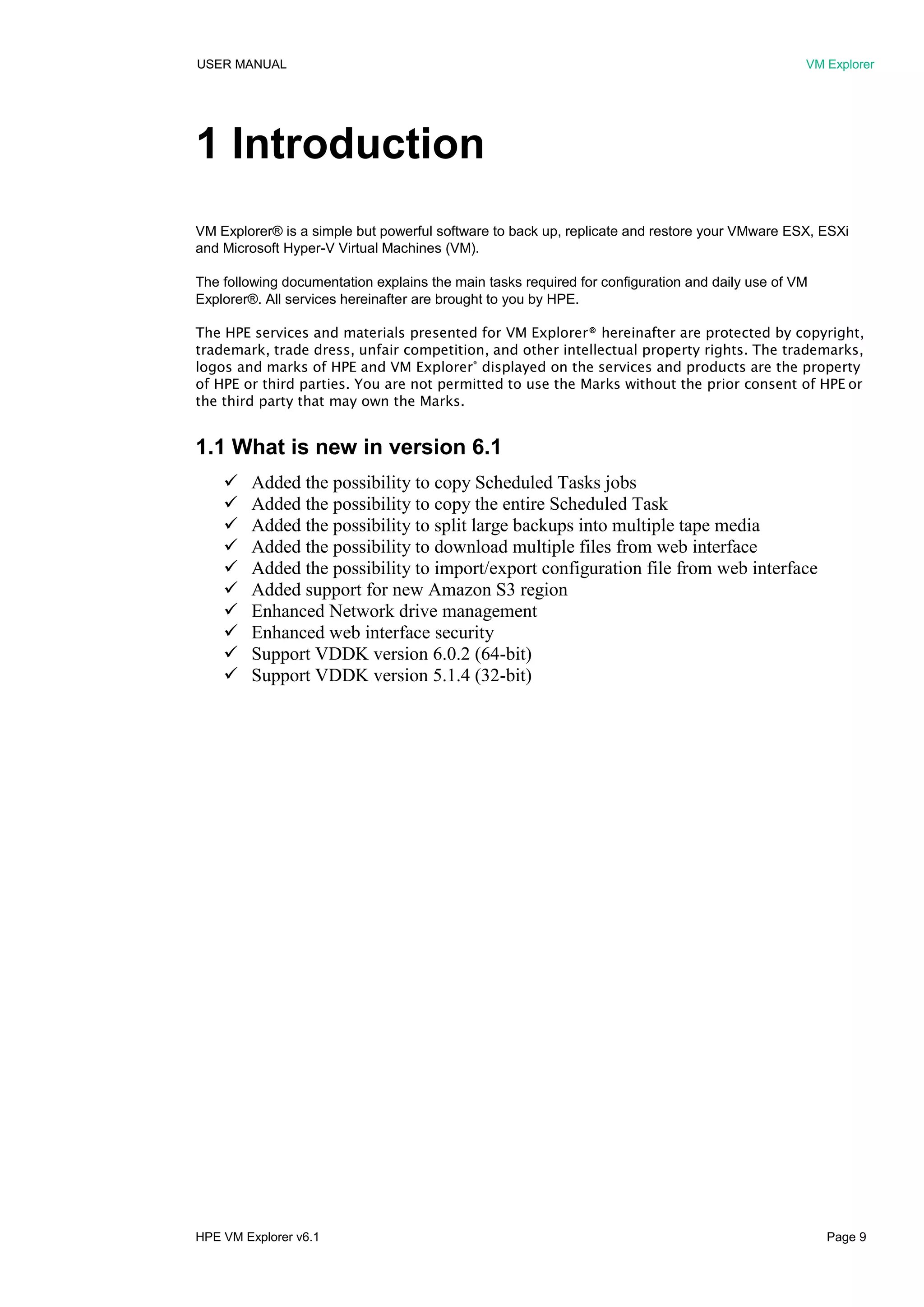 USER MANUAL VM Explorer
HPE VM Explorer v6.1 Page 9
1 Introduction
VM Explorer® is a simple but powerful software to back up, replicate and restore your VMware ESX, ESXi
and Microsoft Hyper-V Virtual Machines (VM).
The following documentation explains the main tasks required for configuration and daily use of VM
Explorer®. All services hereinafter are brought to you by HPE.
The HPE services and materials presented for VM Explorer® hereinafter are protected by copyright,
trademark, trade dress, unfair competition, and other intellectual property rights. The trademarks,
logos and marks of HPE and VM Explorer®
displayed on the services and products are the property
of HPE or third parties. You are not permitted to use the Marks without the prior consent of HPE or
the third party that may own the Marks.
1.1 What is new in version 6.1
 Added the possibility to copy Scheduled Tasks jobs
 Added the possibility to copy the entire Scheduled Task
 Added the possibility to split large backups into multiple tape media
 Added the possibility to download multiple files from web interface
 Added the possibility to import/export configuration file from web interface
 Added support for new Amazon S3 region
 Enhanced Network drive management
 Enhanced web interface security
 Support VDDK version 6.0.2 (64-bit)
 Support VDDK version 5.1.4 (32-bit)
 