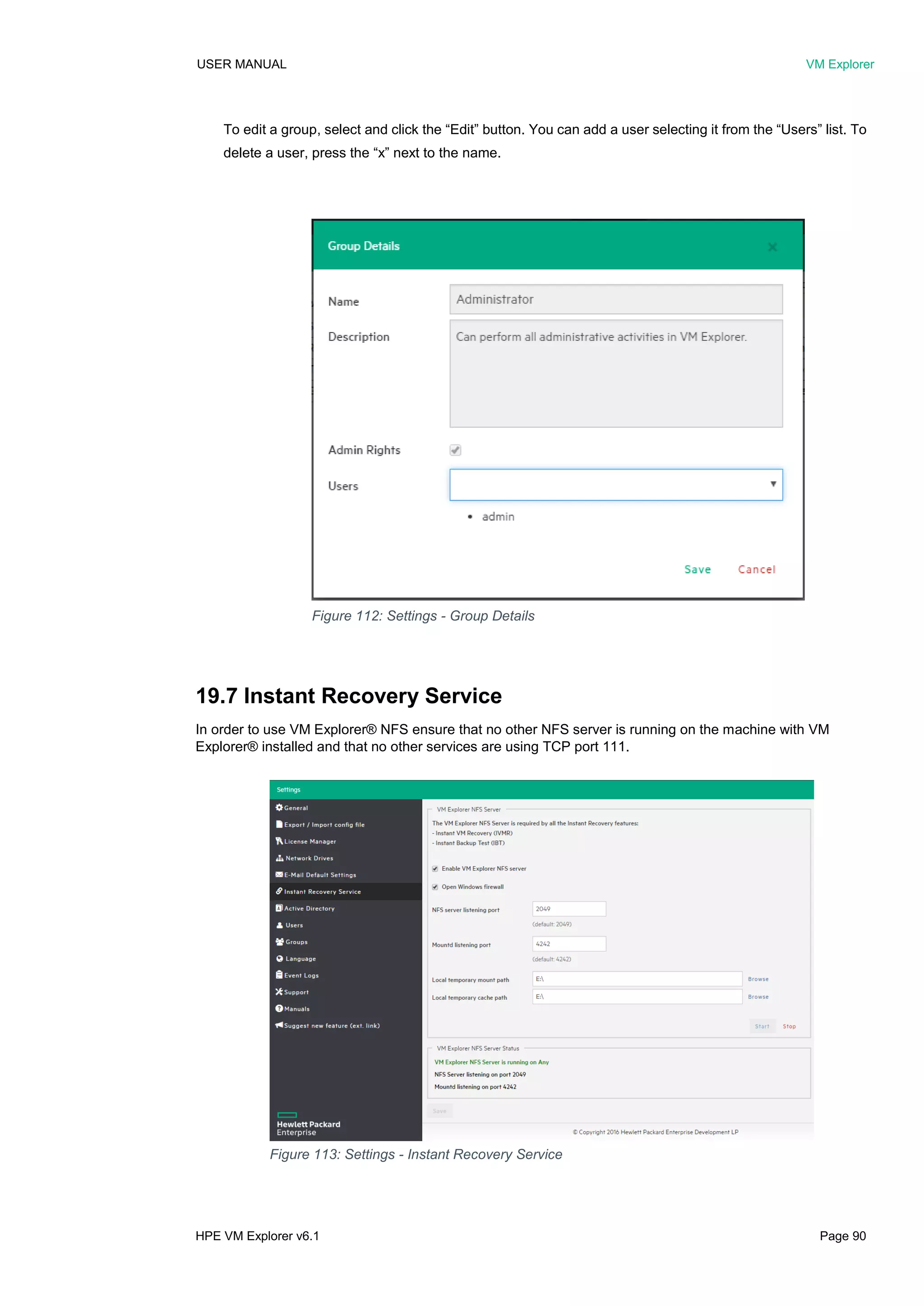 USER MANUAL VM Explorer
HPE VM Explorer v6.1 Page 90
To edit a group, select and click the “Edit” button. You can add a user selecting it from the “Users” list. To
delete a user, press the “x” next to the name.
19.7 Instant Recovery Service
In order to use VM Explorer® NFS ensure that no other NFS server is running on the machine with VM
Explorer® installed and that no other services are using TCP port 111.
Figure 112: Settings - Group Details
Figure 113: Settings - Instant Recovery Service
 