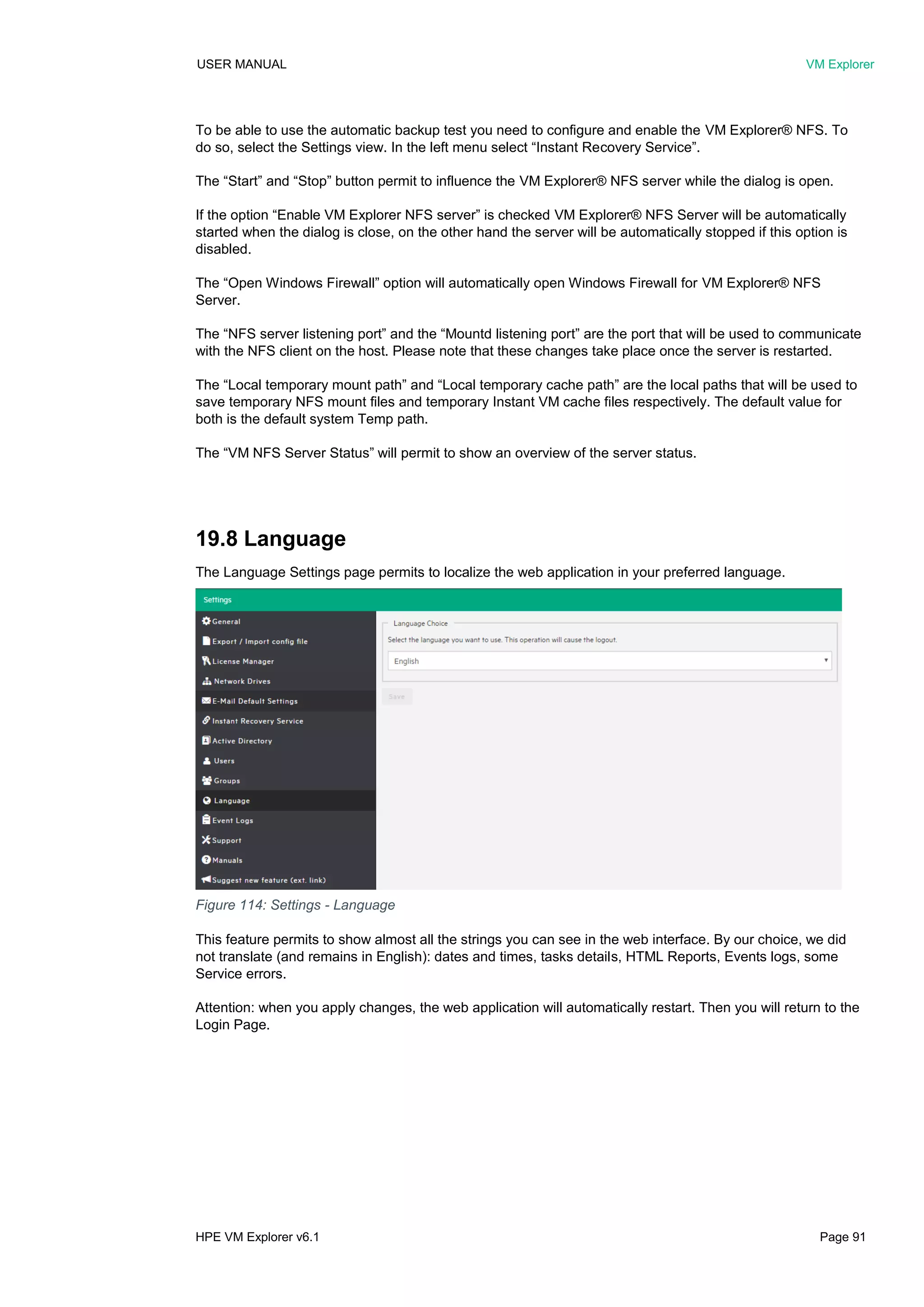 USER MANUAL VM Explorer
HPE VM Explorer v6.1 Page 91
To be able to use the automatic backup test you need to configure and enable the VM Explorer® NFS. To
do so, select the Settings view. In the left menu select “Instant Recovery Service”.
The “Start” and “Stop” button permit to influence the VM Explorer® NFS server while the dialog is open.
If the option “Enable VM Explorer NFS server” is checked VM Explorer® NFS Server will be automatically
started when the dialog is close, on the other hand the server will be automatically stopped if this option is
disabled.
The “Open Windows Firewall” option will automatically open Windows Firewall for VM Explorer® NFS
Server.
The “NFS server listening port” and the “Mountd listening port” are the port that will be used to communicate
with the NFS client on the host. Please note that these changes take place once the server is restarted.
The “Local temporary mount path” and “Local temporary cache path” are the local paths that will be used to
save temporary NFS mount files and temporary Instant VM cache files respectively. The default value for
both is the default system Temp path.
The “VM NFS Server Status” will permit to show an overview of the server status.
19.8 Language
The Language Settings page permits to localize the web application in your preferred language.
This feature permits to show almost all the strings you can see in the web interface. By our choice, we did
not translate (and remains in English): dates and times, tasks details, HTML Reports, Events logs, some
Service errors.
Attention: when you apply changes, the web application will automatically restart. Then you will return to the
Login Page.
Figure 114: Settings - Language
 