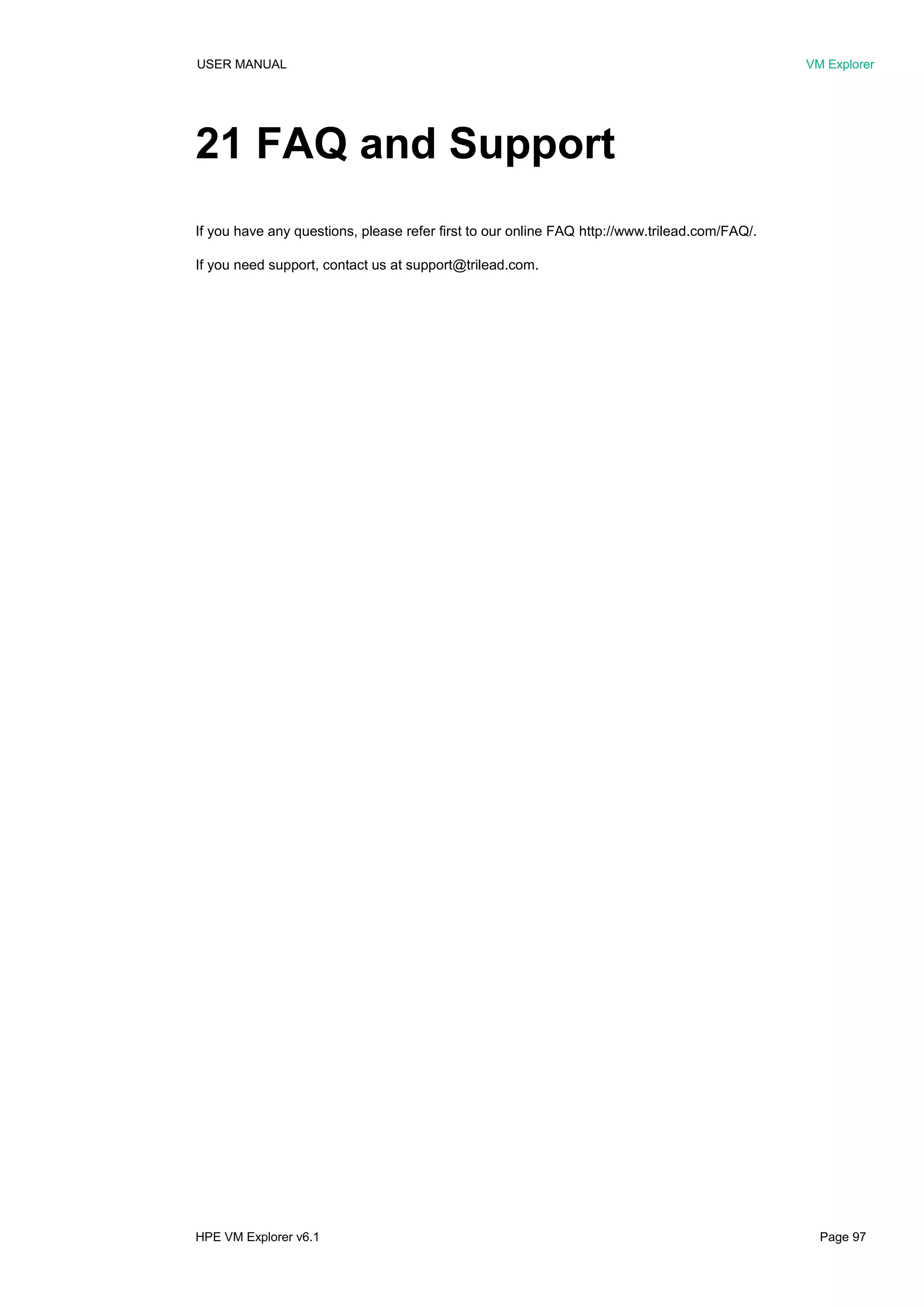 USER MANUAL VM Explorer
HPE VM Explorer v6.1 Page 97
21 FAQ and Support
If you have any questions, please refer first to our online FAQ http://www.trilead.com/FAQ/.
If you need support, contact us at support@trilead.com.
 