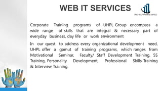 WEB IT SERVICES
Corporate Training programs of UHPL Group encompass a
wide range of skills that are integral & necessary part of
everyday business, day life or work environment
In our quest to address every organizational development need,
UHPL offer a gamut of training programs, which ranges from
Motivational Seminar, Faculty/ Staff Development Training, 5S
Training, Personality Development, Professional Skills Training
& Interview Training.
 