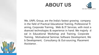 ABOUT US
We, UNPL Group, are the India’s fastest growing company
in the field of Practical Educational Training, Professional Tr
aining, Corporate Training, Web & IT Services, with most a
dvanced technologies & experience in hand. We majorly d
eal in Educational Workshop and Training, Corporate
Training, Motivational Seminar, Software Development, We
b Development, Consultancy & Out-sourcing, Placement
Assistance .
 
