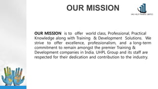 OUR MISSION
OUR MISSION is to offer world class, Professional, Practical
Knowledge along with Training & Development Solutions. We
strive to offer excellence, professionalism, and a long-term
commitment to remain amongst the premier Training &
Development companies in India. UHPL Group and its staff are
respected for their dedication and contribution to the industry.
 