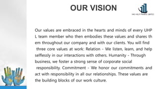OUR VISION
Our values are embraced in the hearts and minds of every UHP
L team member who then embodies these values and shares th
em throughout our company and with our clients. You will find
three core values at work: Relation - We listen, learn, and help
selflessly in our interactions with others. Humanity - Through
business, we foster a strong sense of corporate social
responsibility. Commitment - We honor our commitments and
act with responsibility in all our relationships. These values are
the building blocks of our work culture.
 