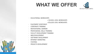 WHAT WE OFFER
 EDUCATIONAL WORKSHOPS
» SCHOOL LEVEL WORKSHOPS
»COLLEGE LEVEL WORKSHOPS
■ PLACEMENT ASSISTANCE
■ CORPORATE TRAINING
■ MOTIVATIONAL SEMINAR
■ PROFESSIONAL SKILLS TRAINING
■ FACULTY DEVELOPMENT TRAINING
■ WEB DEVELOPMENT
■ SOFTWARE DEVELOPMENT
■ INTERNET MARKETING
■ STAFFING
■ PROJECTS DEVELOPMENT
 