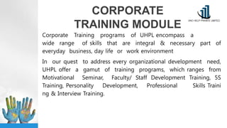CORPORATE
TRAINING MODULE
Corporate Training programs of UHPL encompass a
wide range of skills that are integral & necessary part of
everyday business, day life or work environment
In our quest to address every organizational development need,
UHPL offer a gamut of training programs, which ranges from
Motivational Seminar, Faculty/ Staff Development Training, 5S
Training, Personality Development, Professional Skills Traini
ng & Interview Training.
 