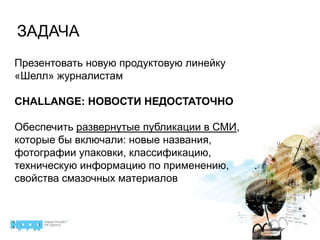 ЗАДАЧАПрезентовать новую продуктовую линейку «Шелл» журналистамCHALLANGE: НОВОСТИ НЕДОСТАТОЧНООбеспечить развернутые публикации в СМИ, которые бы включали: новые названия, фотографии упаковки, классификацию, техническую информацию по применению, свойства смазочных материалов
