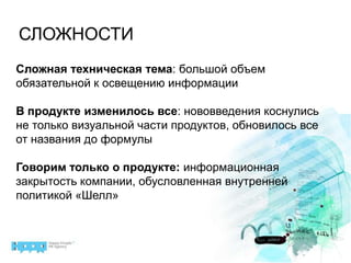 СЛОЖНОСТИСложная техническая тема: большой объем обязательной к освещению информацииВ продукте изменилось все: нововведения коснулись не только визуальной части продуктов, обновилось все от названия до формулыГоворим только о продукте: информационная закрытость компании, обусловленная внутренней политикой «Шелл»
