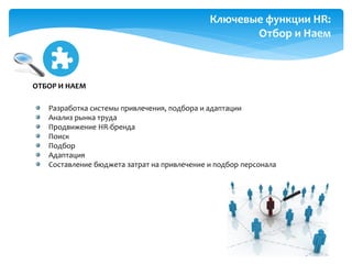 HR
Разработка системы привлечения, подбора и адаптации
Анализ рынка труда
Продвижение HR-бренда
Поиск
Подбор
Адаптация
Составление бюджета затрат на привлечение и подбор персонала
ОТБОР И НАЕМ
Ключевые функции HR:
Отбор и Наем
 