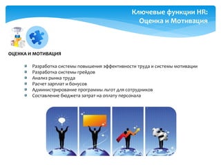 Разработка системы повышения эффективности труда и системы мотивации
Разработка системы грейдов
Анализ рынка труда
Расчет зарплат и бонусов
Администрирование программы льгот для сотрудников
Составление бюджета затрат на оплату персонала
Ключевые функции HR:
Оценка и Мотивация
ОЦЕНКА И МОТИВАЦИЯ
 