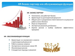 HR бизнес-партнер или обслуживающая функция
Понимание, как работает бизнес
Ориентация на долгосрочный результат
Общие цели и разделение ответственности за результат
работы всего бизнеса
Игра на опережение
Экспертные решения для бизнеса
Оценка рисков и выбор наиболее эффективных
программ
Ориентация на внутреннего клиента
и краткосрочный результат
Работа в рамках запроса
Экспертиза в нескольких зонах HR
Минимизация рисков
Стандартные подходы и решения
HR - ОБСЛУЖИВАЮЩАЯ ФУНКЦИЯ
HR - БИЗНЕС-ПАРТНЕР
HR
 