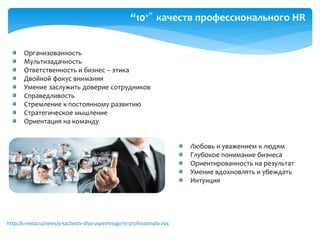 “10+” качеств профессионального HR
Организованность
Мультизадачность
Ответственность и бизнес – этика
Двойной фокус внимания
Умение заслужить доверие сотрудников
Справедливость
Стремление к постоянному развитию
Стратегическое мышление
Ориентация на команду
http://k-vesta.ru/news/9-kachestv-dlya-uspeshnogo-hr-professionala-294
Любовь и уважением к людям
Глубокое понимание бизнеса
Ориентированность на результат
Умение вдохновлять и убеждать
Интуиция
 