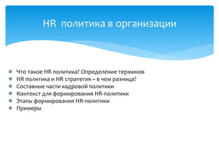 HR политика в организации
Что такое HR политика? Определение терминов
HR политика и HR стратегия – в чем разница?
Составные части кадровой политики
Контекст для формирования HR-политики
Этапы формирования HR-политики
Примеры
 