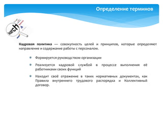 Определение терминов
Кадровая политика — совокупность целей и принципов, которые определяют
направление и содержание работы с персоналом.
Формируется руководством организации
Реализуется кадровой службой в процессе выполнения её
работниками своих функций
Находит своё отражение в таких нормативных документах, как
Правила внутреннего трудового распорядка и Коллективный
договор.
 