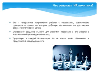 Что означает HR политика?
Это - генеральное направление работы с персоналом, совокупность
принципов и правил, по которым действует организация для достижения
своих стратегических целей;
Определяет создание условий для развития персонала и его работы с
максимальной производительностью;
Существует в каждой организации, но не всегда четко обозначена и
представлена в виде документа.
 