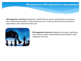 HR политика и HR стратегия: в чем разница?
HR (кадровая) политика определяет, какой персонал нужен организации, как должна
быть организована работа с персоналом для того, чтобы организация могла успешно
реализовать свои стратегические цели.
HR (кадровая) стратегия определяет методы и действия,
при помощи которых организация реализовывает свою
кадровую политику.
 
