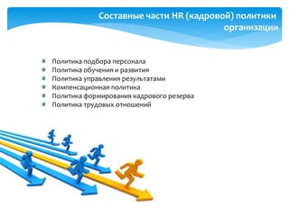 Составные части HR (кадровой) политики
организации
Политика подбора персонала
Политика обучения и развития
Политика управления результатами
Компенсационная политика
Политика формирования кадрового резерва
Политика трудовых отношений
 