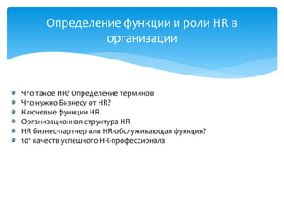 Определение функции и роли HR в
организации
Что такое HR? Определение терминов
Что нужно Бизнесу от HR?
Ключевые функции HR
Организационная структура HR
HR бизнес-партнер или HR-обслуживающая функция?
10+ качеств успешного HR-профессионала
 