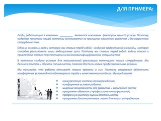 Люди, работающие в компании _________ являются ключевым фактором нашего успеха. Поэтому
кадровая политика нашей компании основывается на принципах взаимного уважения и долгосрочного
сотрудничества.
Одна из основных задач, которую мы ставим перед собой - создание эффективной команды, которая
способна реализовать наши амбициозные цели. Поэтому мы ставим перед собой задачу поиска и
привлечения только перспективных и высококвалифицированных специалистов.
В компании созданы условия для максимальной реализации потенциала наших сотрудников. Мы
делимся опытом и обучаем специалистов, помогая достичь новых профессиональных вершин.
Мы понимаем, что работа отнимает немало времени и сил. Поэтому стараемся обеспечить
комфортные условия для плодотворного труда и качественного отдыха. Мы предлагаем:
конкурентную систему вознаграждения;
комфортные условия работы;
широкие возможности для развития и карьерного роста;
программы обучения и профессионального развития;
прозрачную систему оценки деятельности;
программы дополнительных льгот для наших сотрудников.
ДЛЯ ПРИМЕРА:
 