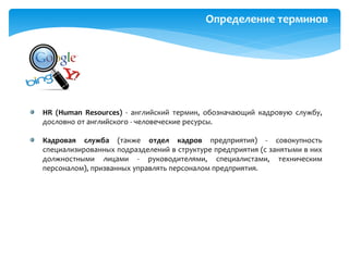 Определение терминов
HR (Human Resources) - английский термин, обозначающий кадровую службу,
дословно от английского - человеческие ресурсы.
Кадровая служба (также отдел кадров предприятия) - совокупность
специализированных подразделений в структуре предприятия (с занятыми в них
должностными лицами - руководителями, специалистами, техническим
персоналом), призванных управлять персоналом предприятия.
 