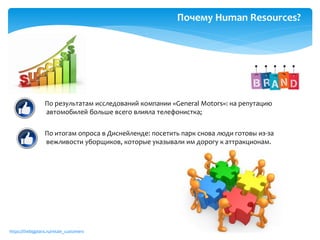 https://thebigplans.ru/retain_customers
По результатам исследований компании «General Motors»: на репутацию
автомобилей больше всего влияла телефонистка;
По итогам опроса в Диснейленде: посетить парк снова люди готовы из-за
вежливости уборщиков, которые указывали им дорогу к аттракционам.
Почему Human Resources?
 