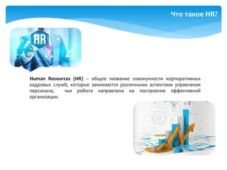 Human Resources (HR) – общее название совокупности корпоративных
кадровых служб, которые занимаются различными аспектами управления
персонала, чья работа направлена на построение эффективной
организации.
Что такое HR?
 