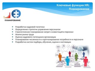 Ключевые функции HR:
Планирование
Разработка кадровой политики
Определение стратегии управления персоналом
Стратегическое планирование затрат и инвестиций в персонал
Анализ рынка труда
Оценка кадрового потенциала организации
Планирование численности и прогнозирование потребности в персонале
Разработка систем подбора, обучения, оценки и мотивации
ПЛАНИРОВАНИЕ
 