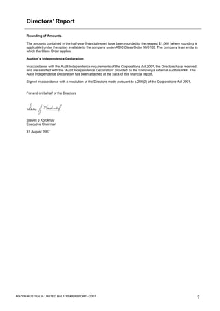 Directors’ Report

      Rounding of Amounts

      The amounts contained in the half-year financial report have been rounded to the nearest $1,000 (where rounding is
      applicable) under the option available to the company under ASIC Class Order 98/0100. The company is an entity to
      which the Class Order applies.

      Auditor’s Independence Declaration

      In accordance with the Audit Independence requirements of the Corporations Act 2001, the Directors have received
      and are satisfied with the “Audit Independence Declaration” provided by the Company’s external auditors PKF. The
      Audit Independence Declaration has been attached at the back of this financial report.

      Signed in accordance with a resolution of the Directors made pursuant to s.298(2) of the Corporations Act 2001.


      For and on behalf of the Directors




      Steven J Koroknay
      Executive Chairman

      31 August 2007




ANZON AUSTRALIA LIMITED HALF-YEAR REPORT - 2007                                                                          7
 