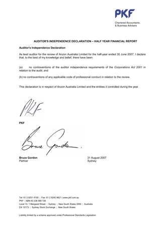 AUDITOR'S INDEPENDENCE DECLARATION – HALF YEAR FINANCIAL REPORT

Auditor's Independence Declaration

As lead auditor for the review of Anzon Australia Limited for the half-year ended 30 June 2007, I declare
that, to the best of my knowledge and belief, there have been:


(a)      no contraventions of the auditor independence requirements of the Corporations Act 2001 in
relation to the audit; and

(b) no contraventions of any applicable code of professional conduct in relation to the review.


This declaration is in respect of Anzon Australia Limited and the entities it controlled during the year.




PKF




Bruce Gordon                                                          31 August 2007
Partner                                                               Sydney




Tel: 61 2 9251 4100 | Fax: 61 2 9240 9821 | www.pkf.com.au
PKF | ABN 83 236 985 726
Level 10, 1 Margaret Street | Sydney | New South Wales 2000 | Australia
DX 10173 | Sydney Stock Exchange | New South Wales


Liability limited by a scheme approved under Professional Standards Legislation
 