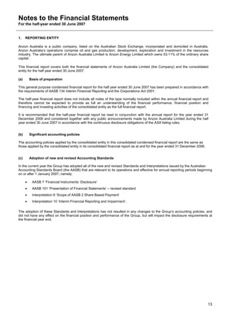 Notes to the Financial Statements
For the half-year ended 30 June 2007


1.    REPORTING ENTITY

Anzon Australia is a public company, listed on the Australian Stock Exchange, incorporated and domiciled in Australia.
Anzon Australia’s operations comprise oil and gas production, development, exploration and investment in the resources
industry. The ultimate parent of Anzon Australia Limited is Anzon Energy Limited which owns 53.11% of the ordinary share
capital.

This financial report covers both the financial statements of Anzon Australia Limited (the Company) and the consolidated
entity for the half year ended 30 June 2007.

(a)       Basis of preparation

This general purpose condensed financial report for the half year ended 30 June 2007 has been prepared in accordance with
the requirements of AASB 134 Interim Financial Reporting and the Corporations Act 2001.

The half-year financial report does not include all notes of the type normally included within the annual financial report and
therefore cannot be expected to provide as full an understanding of the financial performance, financial position and
financing and investing activities of the consolidated entity as the full financial report.

It is recommended that the half-year financial report be read in conjunction with the annual report for the year ended 31
December 2006 and considered together with any public announcements made by Anzon Australia Limited during the half
year ended 30 June 2007 in accordance with the continuous disclosure obligations of the ASX listing rules.


(b)       Significant accounting policies

The accounting policies applied by the consolidated entity in this consolidated condensed financial report are the same as
those applied by the consolidated entity in its consolidated financial report as at and for the year ended 31 December 2006.


(c)       Adoption of new and revised Accounting Standards

In the current year the Group has adopted all of the new and revised Standards and Interpretations issued by the Australian
Accounting Standards Board (the AASB) that are relevant to its operations and effective for annual reporting periods beginning
on or after 1 January 2007, namely:

      •    AASB 7 ‘Financial Instruments: Disclosure’
      •    AASB 101 ‘Presentation of Financial Statements’ – revised standard
      •    Interpretation 8 ‘Scope of AASB 2 Share Based Payment’
      •    Interpretation 10 ‘Interim Financial Reporting and Impairment’.

The adoption of these Standards and Interpretations has not resulted in any changes to the Group’s accounting policies, and
did not have any effect on the financial position and performance of the Group, but will impact the disclosure requirements at
the financial year end.




                                                                                                                               13
 