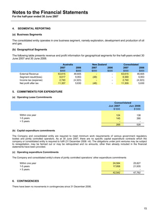 Notes to the Financial Statements
For the half-year ended 30 June 2007



4.   SEGMENTAL REPORTING

(a) Business Segments

The consolidated entity operates in one business segment, namely exploration, development and production of oil
and gas.

(b) Geographical Segments

The following table presents revenue and profit information for geographical segments for the half-years ended 30
June 2007 and 30 June 2006.

                                               Australia                    New Zealand                    Consolidated
                                             2007            2006           2007        2006               2007         2006
                                             $000            $000           $000        $000               $000         $000
       External Revenue                    63,615          46,605               -          -             63,615       46,605
       Segment result/(loss)                8,617            9,953           (48)          -              8,569         9,953
       Income tax (expense)                 2,740          (4,323)              -          -              2,740       (4,323)
       Net profit after tax                11,357            5,630           (48)          -             11,309         5,630


5. COMMITMENTS FOR EXPENDITURE

(a) Operating Lease Commitments

                                                                                                Consolidated
                                                                                            Jun 2007       Jun 2006
                                                                                               $’000          $’000

       Within one year                                                                             124                 138
       1-5 years                                                                                   145                 390
       > 5 years                                                                                     -                   -
                                                                                                   269                 528

(b) Capital expenditure commitments

The Company and consolidated entity are required to meet minimum work requirements of various government regulatory
bodies and jointly controlled operators. As at 30 June 2007, there are no specific capital expenditure contracts which the
company or consolidated entity is required to fulfil (31 December 2006: nil). The obligations under joint ventures may be subject
to renegotiation, may be farmed out or may be relinquished and no amounts, other than already included in the financial
statements have been provided.

(c) Operating expenditure Commitments

The Company and consolidated entity’s share of jointly controlled operations’ other expenditure commitments

       Within one year                                                                          24,584              25,827
       1-5 years                                                                                17,958              21,935
       > 5 years                                                                                     -                   -
                                                                                                42,542              47,762


6. CONTINGENCIES

There have been no movements in contingencies since 31 December 2006.




                                                                                                                              15
 