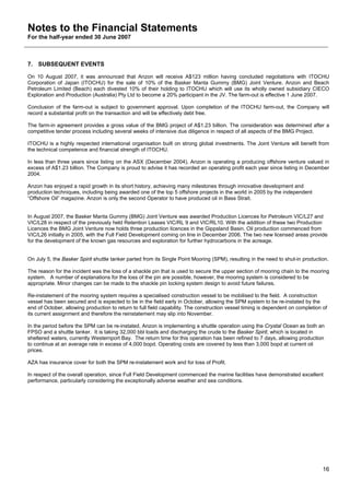 Notes to the Financial Statements
For the half-year ended 30 June 2007



7. SUBSEQUENT EVENTS

On 10 August 2007, it was announced that Anzon will receive A$123 million having concluded negotiations with ITOCHU
Corporation of Japan (ITOCHU) for the sale of 10% of the Basker Manta Gummy (BMG) Joint Venture. Anzon and Beach
Petroleum Limited (Beach) each divested 10% of their holding to ITOCHU which will use its wholly owned subsidiary CIECO
Exploration and Production (Australia) Pty Ltd to become a 20% participant in the JV. The farm-out is effective 1 June 2007.

Conclusion of the farm-out is subject to government approval. Upon completion of the ITOCHU farm-out, the Company will
record a substantial profit on the transaction and will be effectively debt free.

The farm-in agreement provides a gross value of the BMG project of A$1.23 billion. The consideration was determined after a
competitive tender process including several weeks of intensive due diligence in respect of all aspects of the BMG Project.

ITOCHU is a highly respected international organisation built on strong global investments. The Joint Venture will benefit from
the technical competence and financial strength of ITOCHU.

In less than three years since listing on the ASX (December 2004), Anzon is operating a producing offshore venture valued in
excess of A$1.23 billion. The Company is proud to advise it has recorded an operating profit each year since listing in December
2004.

Anzon has enjoyed a rapid growth in its short history, achieving many milestones through innovative development and
production techniques, including being awarded one of the top 5 offshore projects in the world in 2005 by the independent
“Offshore Oil” magazine. Anzon is only the second Operator to have produced oil in Bass Strait.


In August 2007, the Basker Manta Gummy (BMG) Joint Venture was awarded Production Licences for Petroleum VIC/L27 and
VIC/L28 in respect of the previously held Retention Leases VIC/RL 9 and VIC/RL10. With the addition of these two Production
Licences the BMG Joint Venture now holds three production licences in the Gippsland Basin. Oil production commenced from
VIC/L26 initially in 2005, with the Full Field Development coming on line in December 2006. The two new licensed areas provide
for the development of the known gas resources and exploration for further hydrocarbons in the acreage.


On July 5, the Basker Spirit shuttle tanker parted from its Single Point Mooring (SPM), resulting in the need to shut-in production.

The reason for the incident was the loss of a shackle pin that is used to secure the upper section of mooring chain to the mooring
system. A number of explanations for the loss of the pin are possible, however, the mooring system is considered to be
appropriate. Minor changes can be made to the shackle pin locking system design to avoid future failures.

Re-instatement of the mooring system requires a specialised construction vessel to be mobilised to the field. A construction
vessel has been secured and is expected to be in the field early in October, allowing the SPM system to be re-instated by the
end of October, allowing production to return to full field capability. The construction vessel timing is dependent on completion of
its current assignment and therefore the reinstatement may slip into November.

In the period before the SPM can be re-instated, Anzon is implementing a shuttle operation using the Crystal Ocean as both an
FPSO and a shuttle tanker. It is taking 32,000 bbl loads and discharging the crude to the Basker Spirit, which is located in
sheltered waters, currently Westernport Bay. The return time for this operation has been refined to 7 days, allowing production
to continue at an average rate in excess of 4,000 bopd. Operating costs are covered by less than 3,000 bopd at current oil
prices.

AZA has insurance cover for both the SPM re-instatement work and for loss of Profit.

In respect of the overall operation, since Full Field Development commenced the marine facilities have demonstrated excellent
performance, particularly considering the exceptionally adverse weather and sea conditions.




                                                                                                                                  16
 