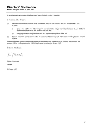 Directors’ Declaration
For the half-year ended 30 June 2007


In accordance with a resolution of the Directors of Anzon Australia Limited, I state that:


In the opinion of the Directors:

(a)      the financial statements and notes of the consolidated entity are in accordance with the Corporations Act 2001,
         including:

         (i)    giving a true and fair view of the Company’s and consolidated entity’s financial position as at 30 June 2007 and
                of their performance for the year ended on that date; and

         (ii)   complying with Accounting Standards and the Corporations Regulations 2001; and

(b)      there are reasonable grounds to believe that the Company will be able to pay its debts as and when they become due and
         payable.

This declaration has been made after receiving the declarations required to be made to the Directors in accordance with
sections 259A of the Corporations Act 2001 for the financial period ending 30 June 2007.


On behalf of the Board




Steven J Koroknay

Sydney


31 August 2007




                                                                                                                              17
 
