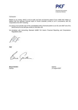 Conclusion

Based on our review, which is not an audit, we have not become aware of any matter that makes us
believe that the half-year financial report of Anzon Australia Limited is not in accordance with the
Corporations Act 2001 including:

(a) giving a true and fair view of the consolidated entity’s financial position as at 30 June 2007 and of its
    performance for the half-year ended on that date; and

(b) complying with Accounting Standard AASB 134 Interim Financial Reporting and Corporations
    Regulations 2001.




PKF




Bruce Gordon                                                               Sydney
Partner                                                                    31 August 2007
 