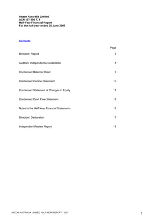 Anzon Australia Limited
      ACN 107 406 771
      Half-Year Financial Report
      For the half-year ended 30 June 2007




      Contents

                                                    Page

      Directors’ Report                                3


      Auditors’ Independence Declaration               8


      Condensed Balance Sheet                          9


      Condensed Income Statement                      10


      Condensed Statement of Changes in Equity        11


      Condensed Cash Flow Statement                   12


      Notes to the Half-Year Financial Statements     13


      Directors’ Declaration                          17


      Independent Review Report                       18




ANZON AUSTRALIA LIMITED HALF-YEAR REPORT - 2007            2
 