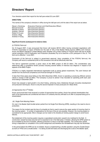 Directors’ Report

      Your directors submit their report for the half year ended 30 June 2007.

      DIRECTORS
      The names of the company’s directors in office during the half-year and until the date of this report are as below.

      Steven J Koroknay       (Executive Chairman and Chief Executive Officer)
      Michael N Arnett        (Non-Executive Director)
      Michael O Clarey        (Non-Executive Director)
      Andrew L Denver         (Non-Executive Director)
      Robert C A Leon         (Non-Executive Director)
      Andrew J Rigg           (Non-Executive Director)
      Andrew A Young          (Non-Executive Director)


      Significant Events (subsequent to balance date)

      (i) ITOCHU Farm-out
      On 10 August 2007, it was announced that Anzon will receive A$123 million having concluded negotiations with
      ITOCHU Corporation of Japan (ITOCHU) for the sale of 10% of the Basker Manta Gummy (BMG) Joint Venture.
      Anzon and Beach Petroleum Limited (Beach) each divested 10% of their holding to ITOCHU which will use its wholly
      owned subsidiary CIECO Exploration and Production (Australia) Pty Ltd to become a 20% participant in the JV. The
      farm-out is effective 1 June 2007.

      Conclusion of the farm-out is subject to government approval. Upon completion of the ITOCHU farm-out, the
      Company will record a substantial profit on the transaction and will be effectively debt free.

      The farm-in agreement provides a gross value of the BMG project of A$1.23 billion. The consideration was
      determined after a competitive tender process including several weeks of intensive due diligence in respect of all
      aspects of the BMG Project.

      ITOCHU is a highly respected international organisation built on strong global investments. The Joint Venture will
      benefit from the technical competence and financial strength of ITOCHU.

      In less than three years since listing on the ASX (December 2004), Anzon is operating a producing offshore venture
      valued in excess of A$1.23 billion. The Company is proud to advise it has recorded an operating profit each year
      since listing in December 2004.

      Anzon has enjoyed a rapid growth in its short history, achieving many milestones through innovative development
      and production techniques. Anzon is only the second Operator to have produced oil in Bass Strait.

                            rd
      (ii) Approaches from 3 Parties
      Anzon announced that it had received a number of approaches from parties. Anzon has advised shareholders that
      each of the approaches are conditional and there is no certainty that any will lead to an offer or proposal being put to
      shareholders.


      (iii) Single Point Mooring Failure
      On July 5, the Basker Spirit shuttle tanker parted from its Single Point Mooring (SPM), resulting in the need to shut-in
      production.

      The reason for the incident was the loss of a shackle pin that is used to secure the upper section of mooring chain to
      the mooring system. A number of explanations for the loss of the pin are possible, however, the mooring system is
      considered to be appropriate. Minor changes can be made to the shackle pin locking system design to avoid future
      failures.

      Re-instatement of the mooring system requires a specialised construction vessel to be mobilised to the field. A
      construction vessel has been secured and is expected to be in the field early in October, allowing the SPM system to
      be re-instated by the end of October, allowing production to return to full field capability. The construction vessel
      timing is dependent on completion of its current assignment and therefore the reinstatement may slip into November.

      In the period before the SPM can be re-instated, Anzon is implementing a shuttle operation using the Crystal Ocean
      as both an FPSO and a shuttle tanker. It is taking 32,000 bbl loads and discharging the crude to the Basker Spirit,



ANZON AUSTRALIA LIMITED HALF-YEAR REPORT - 2007                                                                              3
 