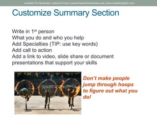 Customize Summary Section
Write in 1st person
What you do and who you help
Add Specialties (TIP: use key words)
Add call to action
Add a link to video, slide share or document
presentations that support your skills
Don’t make people
jump through hoops
to figure out what you
do!
LinkedIn For Business | JoAnne Funch | www.linkedinforbusiness.net | www.marketingdish.com
 