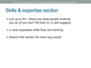 Skills & expertise section
List up to 50 – these are what people endorse
you on (if you don’t fill them in, LI will suggest)
LI auto populates skills they are tracking
Search this section for more key words
LinkedIn For Business | JoAnne Funch | www.linkedinforbusiness.net | www.marketingdish.com
 