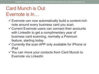 Card Munch is Out
Evernote is In…
 Evernote can now automatically build a content-rich
note around every business card you scan.
 Current Evernote users can connect their accounts
with LinkedIn to get a complimentary year of
business card scanning, normally a Premium
feature, starting today.
 Currently the scan APP only available for iPhone or
iPad
 You can move your contacts from Card Munch to
Evernote via LinkedIn
LinkedIn For Business | JoAnne Funch | www.linkedinforbusiness.net | www.marketingdish.com
 